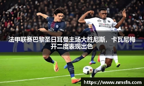 法甲联赛巴黎圣日耳曼主场大胜尼斯，卡瓦尼梅开二度表现出色