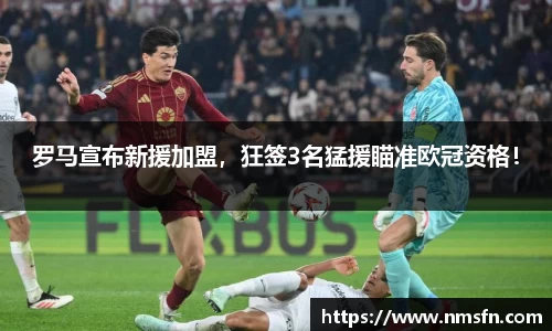 罗马宣布新援加盟，狂签3名猛援瞄准欧冠资格！