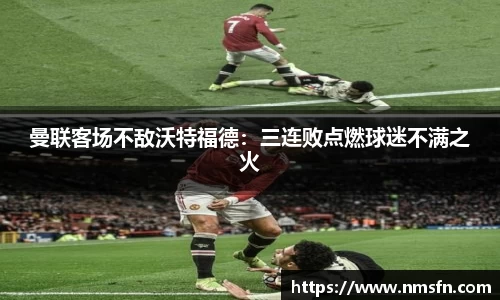 曼联客场不敌沃特福德：三连败点燃球迷不满之火