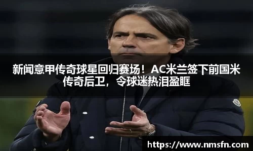 新闻意甲传奇球星回归赛场！AC米兰签下前国米传奇后卫，令球迷热泪盈眶