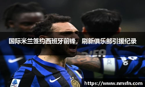 国际米兰签约西班牙前锋，刷新俱乐部引援纪录