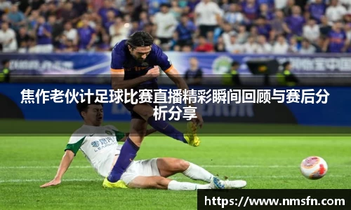 焦作老伙计足球比赛直播精彩瞬间回顾与赛后分析分享